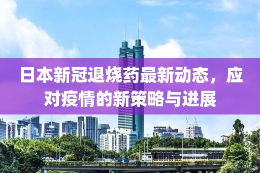 日本新冠退烧药最新动态，应对疫情的新策略与进展