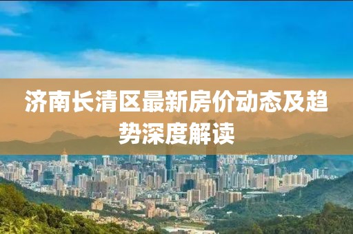 济南长清区最新房价动态及趋势深度解读