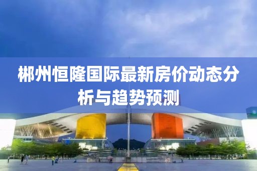郴州恒隆国际最新房价动态分析与趋势预测