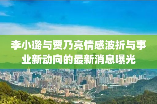 李小璐与贾乃亮情感波折与事业新动向的最新消息曝光