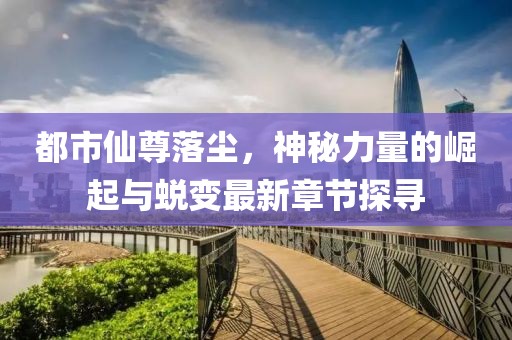 都市仙尊落尘，神秘力量的崛起与蜕变最新章节探寻