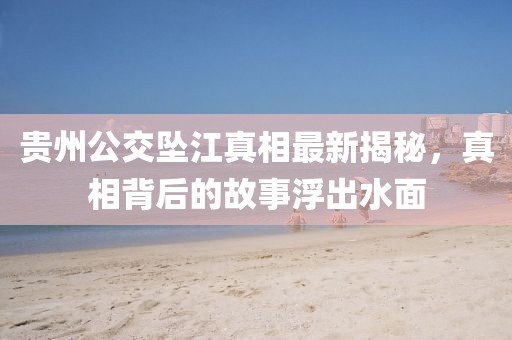 贵州公交坠江真相最新揭秘，真相背后的故事浮出水面