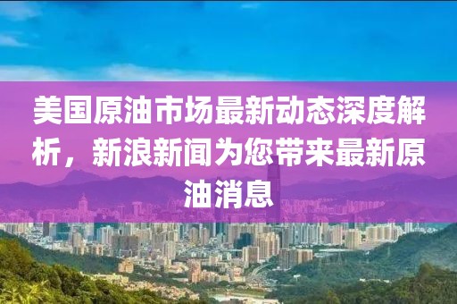 美国原油市场最新动态深度解析，新浪新闻为您带来最新原油消息