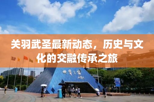 关羽武圣最新动态，历史与文化的交融传承之旅