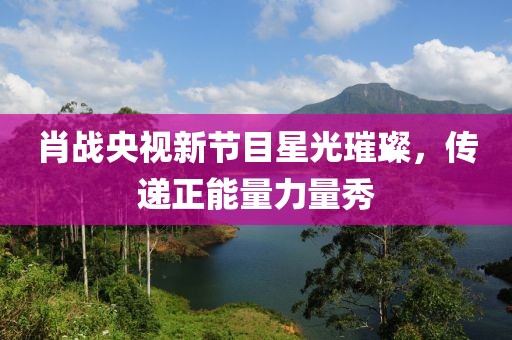 肖战央视新节目星光璀璨，传递正能量力量秀