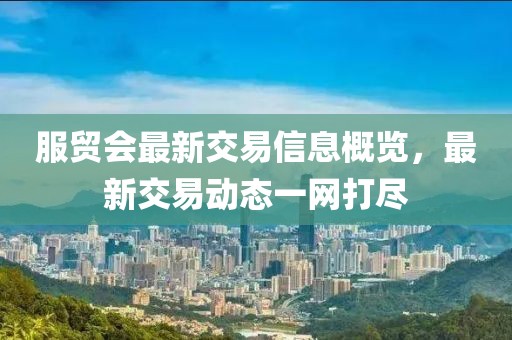 服贸会最新交易信息概览，最新交易动态一网打尽