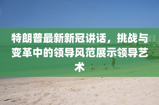 特朗普最新新冠讲话，挑战与变革中的领导风范展示领导艺术