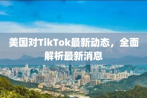 美国对TikTok最新动态，全面解析最新消息
