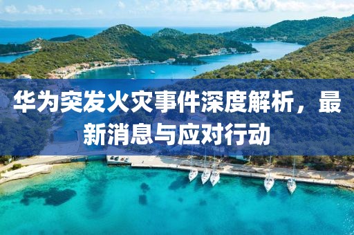 华为突发火灾事件深度解析，最新消息与应对行动