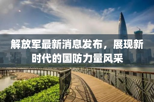 解放军最新消息发布，展现新时代的国防力量风采