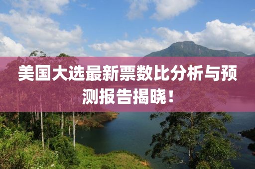 美国大选最新票数比分析与预测报告揭晓！