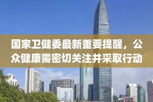 国家卫健委最新重要提醒，公众健康需密切关注并采取行动