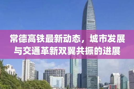 常德高铁最新动态，城市发展与交通革新双翼共振的进展