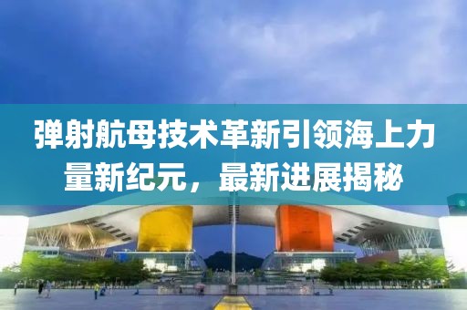 弹射航母技术革新引领海上力量新纪元，最新进展揭秘