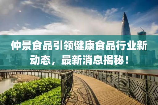 仲景食品引领健康食品行业新动态，最新消息揭秘！