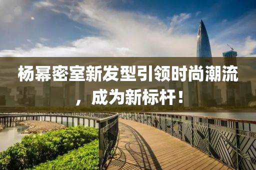 杨幂密室新发型引领时尚潮流，成为新标杆！