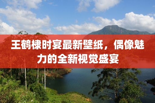 王鹤棣时宴最新壁纸，偶像魅力的全新视觉盛宴