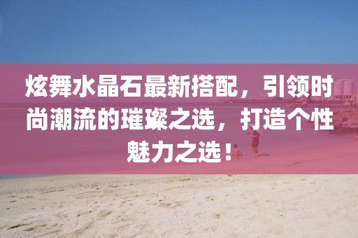 炫舞水晶石最新搭配，引领时尚潮流的璀璨之选，打造个性魅力之选！