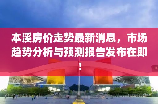 本溪房价走势最新消息，市场趋势分析与预测报告发布在即！