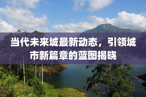 当代未来城最新动态，引领城市新篇章的蓝图揭晓