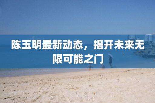 陈玉明最新动态，揭开未来无限可能之门