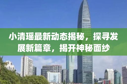 小清瑶最新动态揭秘，探寻发展新篇章，揭开神秘面纱