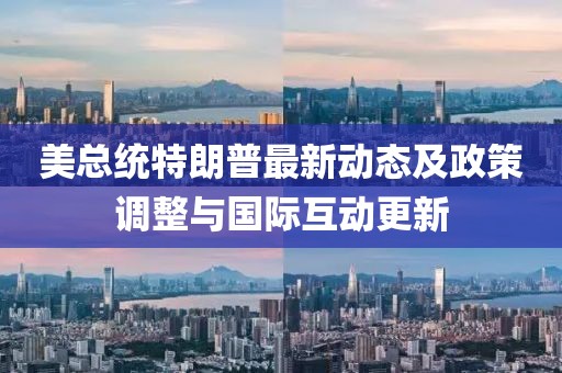 美总统特朗普最新动态及政策调整与国际互动更新