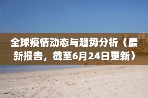 全球疫情动态与趋势分析（最新报告，截至6月24日更新）