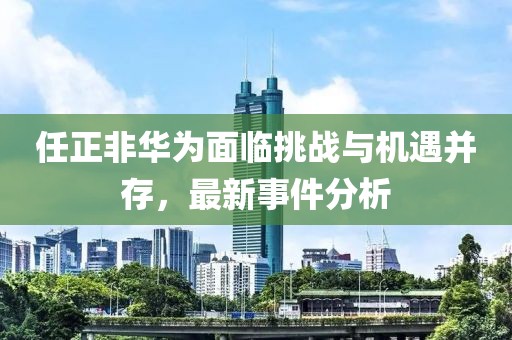 任正非华为面临挑战与机遇并存，最新事件分析
