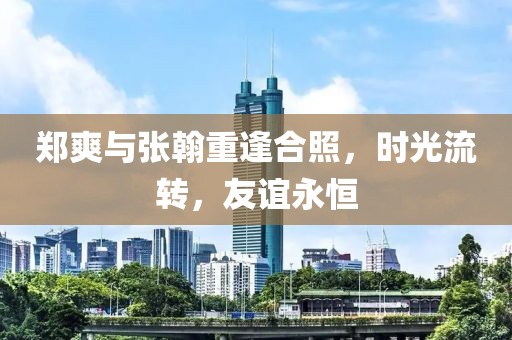 郑爽与张翰重逢合照，时光流转，友谊永恒