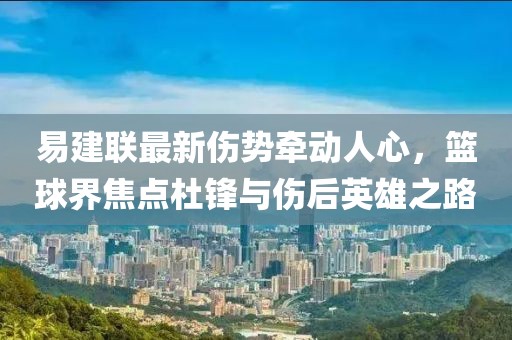 易建联最新伤势牵动人心，篮球界焦点杜锋与伤后英雄之路