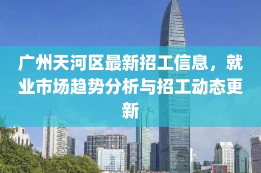 广州天河区最新招工信息，就业市场趋势分析与招工动态更新
