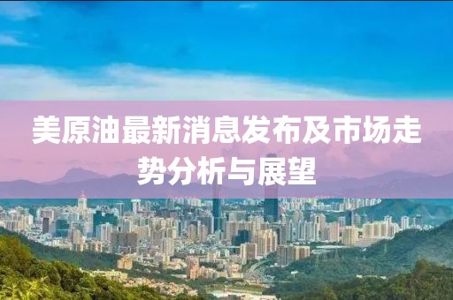 美原油最新消息发布及市场走势分析与展望