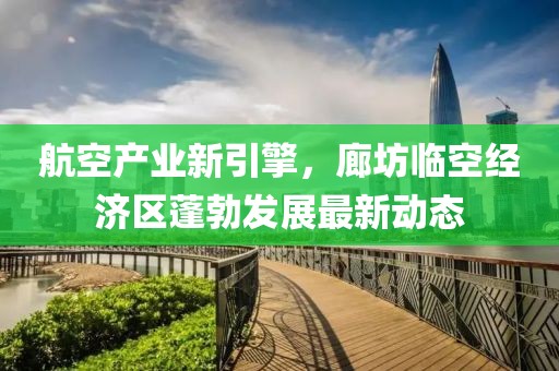 航空产业新引擎，廊坊临空经济区蓬勃发展最新动态