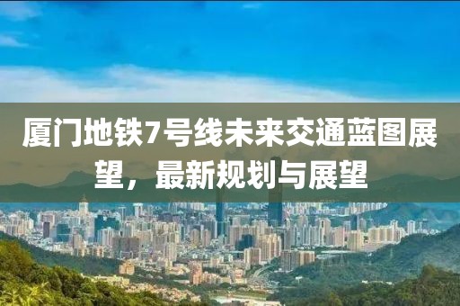 厦门地铁7号线未来交通蓝图展望，最新规划与展望