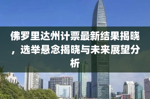 佛罗里达州计票最新结果揭晓，选举悬念揭晓与未来展望分析