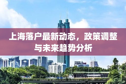 上海落户最新动态，政策调整与未来趋势分析