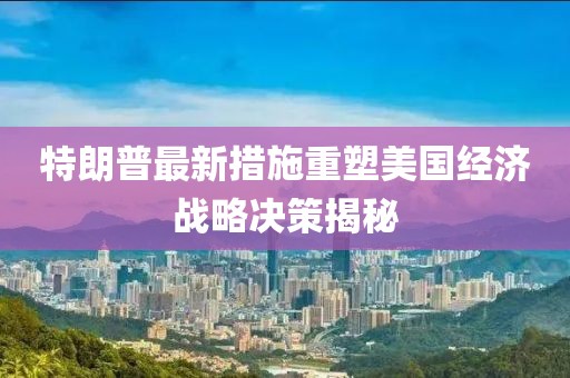 特朗普最新措施重塑美国经济战略决策揭秘