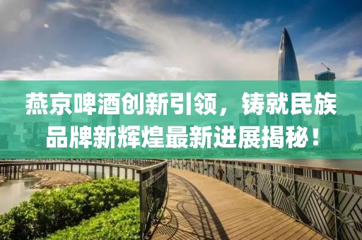 燕京啤酒创新引领，铸就民族品牌新辉煌最新进展揭秘！