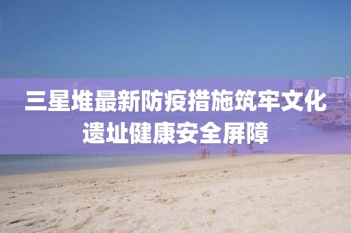 三星堆最新防疫措施筑牢文化遗址健康安全屏障