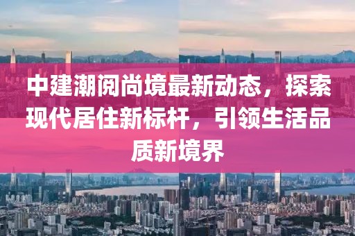 中建潮阅尚境最新动态，探索现代居住新标杆，引领生活品质新境界