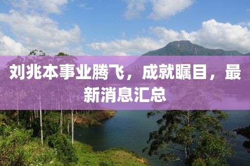 刘兆本事业腾飞，成就瞩目，最新消息汇总