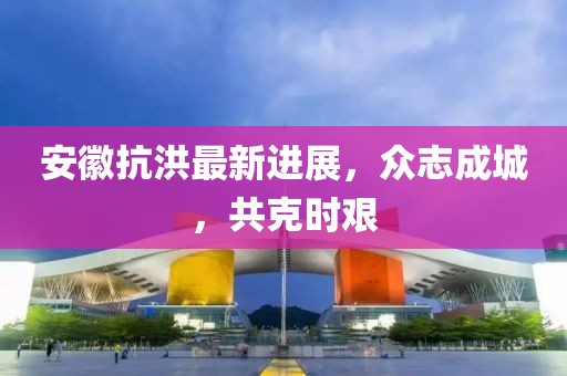 安徽抗洪最新进展，众志成城，共克时艰