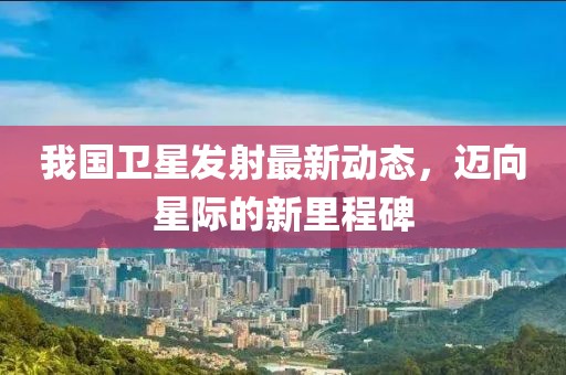 我国卫星发射最新动态，迈向星际的新里程碑