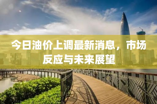今日油价上调最新消息，市场反应与未来展望