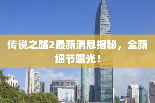 传说之路2最新消息揭秘，全新细节曝光！