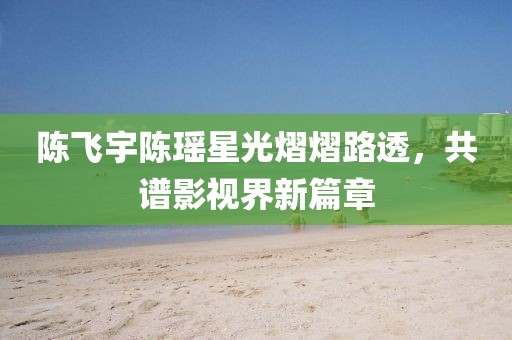 陈飞宇陈瑶星光熠熠路透，共谱影视界新篇章