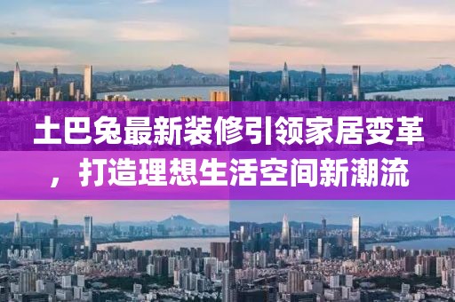 土巴兔最新装修引领家居变革，打造理想生活空间新潮流