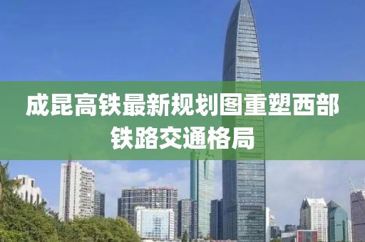 成昆高铁最新规划图重塑西部铁路交通格局