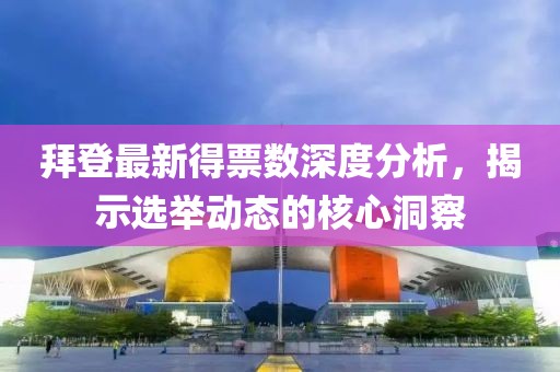 拜登最新得票数深度分析，揭示选举动态的核心洞察